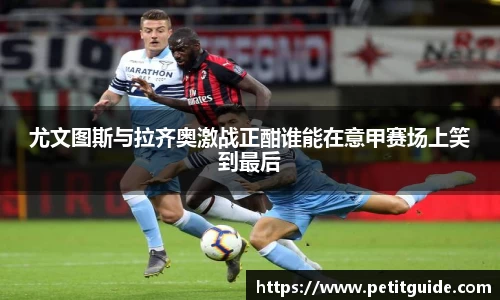 尤文图斯与拉齐奥激战正酣谁能在意甲赛场上笑到最后